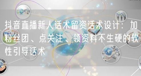 抖音直播新人话术留资话术设计：加粉丝团、点关注、领资料不生硬的软性引导话术