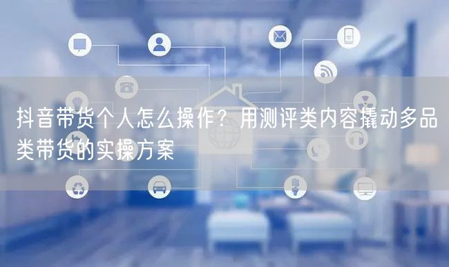抖音带货个人怎么操作?用测评类内容撬动多品类带货的实操方案
