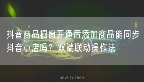 抖音商品橱窗开通后添加商品能同步抖音小店吗?双端联动操作法