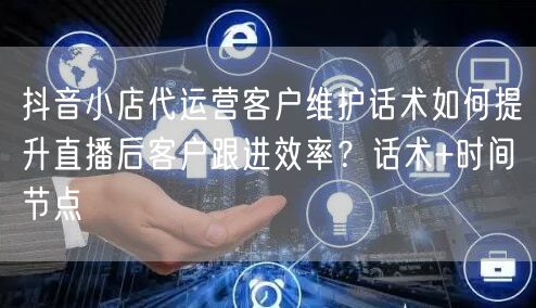 抖音小店代运营客户维护话术如何提升直播后客户跟进效率?话术+时间节点