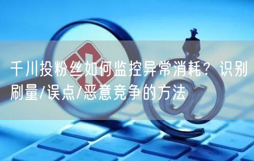 千川投粉丝如何监控异常消耗?识别刷量/误点/恶意竞争的方法