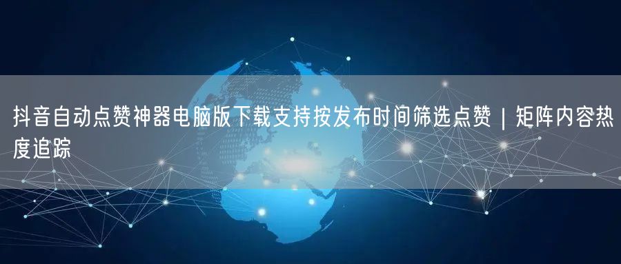 抖音自动点赞神器电脑版下载支持按发布时间筛选点赞｜矩阵内容热度追踪