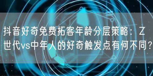 抖音好奇免费拓客年龄分层策略:Z世代vs中年人的好奇触发点有何不同?