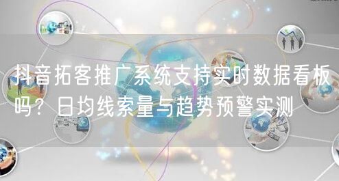 抖音拓客推广系统支持实时数据看板吗?日均线索量与趋势预警实测