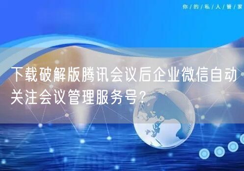 下载破解版腾讯会议后企业微信自动关注会议管理服务号?