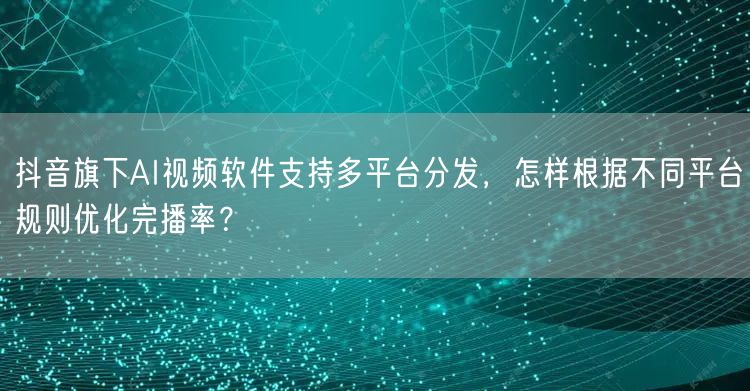 抖音旗下AI视频软件支持多平台分发,怎样根据不同平台规则优化完播率?