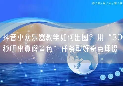 抖音小众乐器教学如何出圈?用“30秒听出真假音色”任务型好奇点埋设