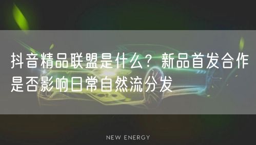 抖音精品联盟是什么?新品首发合作是否影响日常自然流分发