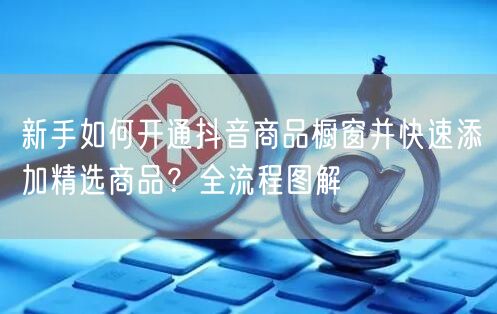 新手如何开通抖音商品橱窗并快速添加精选商品?全流程图解