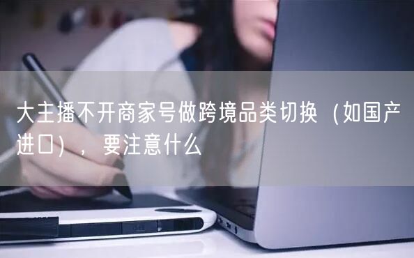 大主播不开商家号做跨境品类切换(如国产→进口),要注意什么
