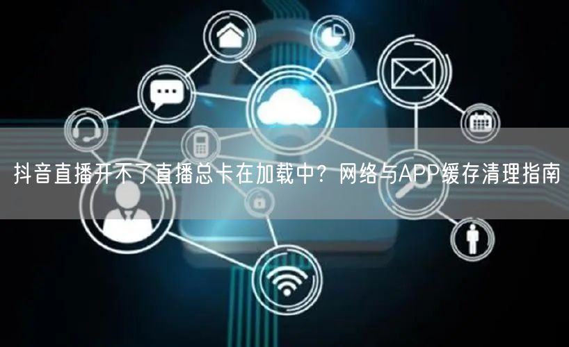 抖音直播开不了直播总卡在加载中？网络与APP缓存清理指南