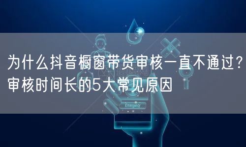 为什么抖音橱窗带货审核一直不通过?审核时间长的5大常见原因