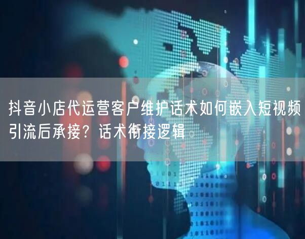 抖音小店代运营客户维护话术如何嵌入短视频引流后承接?话术衔接逻辑