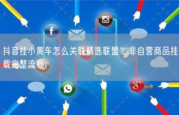 抖音挂小黄车怎么关联精选联盟?非自营商品挂载完整流程