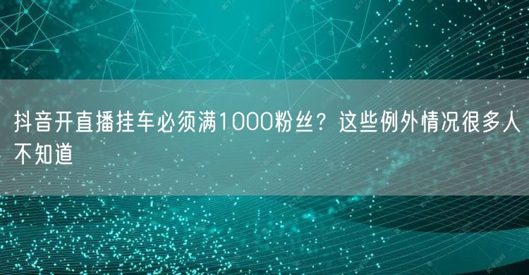 抖音开直播挂车必须满1000粉丝?这些例外情况很多人不知道