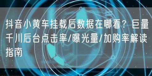 抖音小黄车挂载后数据在哪看?巨量千川后台点击率/曝光量/加购率解读指南