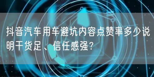 抖音汽车用车避坑内容点赞率多少说明干货足、信任感强?