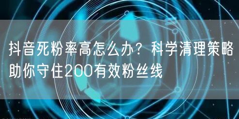 抖音死粉率高怎么办?科学清理策略助你守住200有效粉丝线