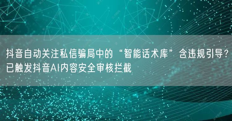 抖音自动关注私信骗局中的“智能话术库”含违规引导?已触发抖音AI内容安全审核拦截