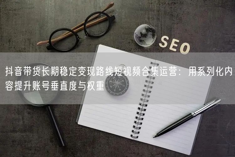 抖音带货长期稳定变现路线短视频合集运营:用系列化内容提升账号垂直度与权重