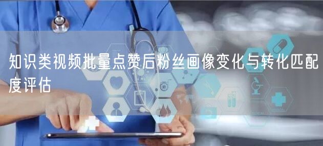 知识类视频批量点赞后粉丝画像变化与转化匹配度评估