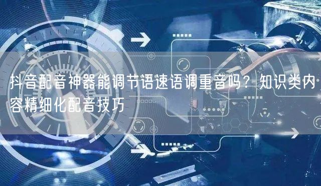 抖音配音神器能调节语速语调重音吗?知识类内容精细化配音技巧