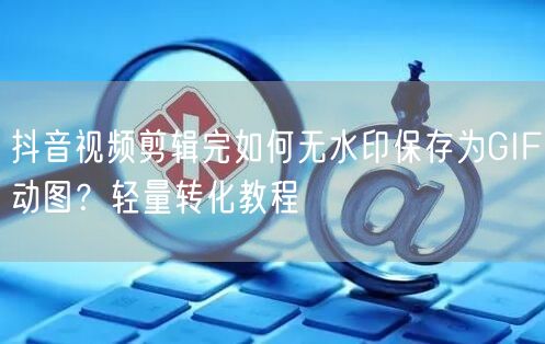 抖音视频剪辑完如何无水印保存为GIF动图?轻量转化教程