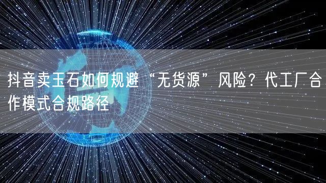 抖音卖玉石如何规避“无货源”风险?代工厂合作模式合规路径
