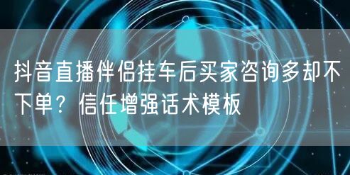 抖音直播伴侣挂车后买家咨询多却不下单?信任增强话术模板