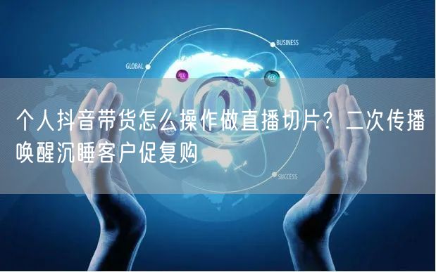 个人抖音带货怎么操作做直播切片?二次传播唤醒沉睡客户促复购