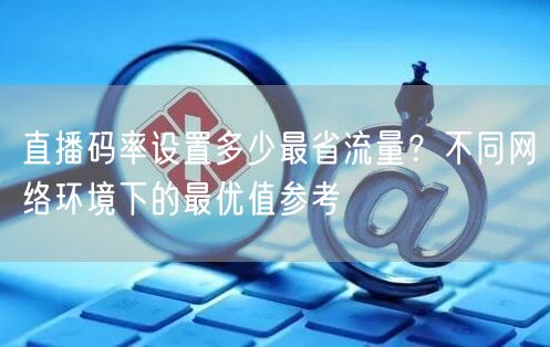 直播码率设置多少最省流量?不同网络环境下的最优值参考