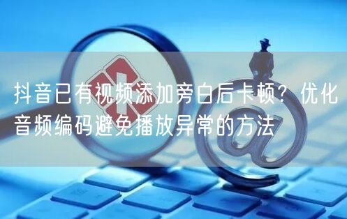 抖音已有视频添加旁白后卡顿?优化音频编码避免播放异常的方法