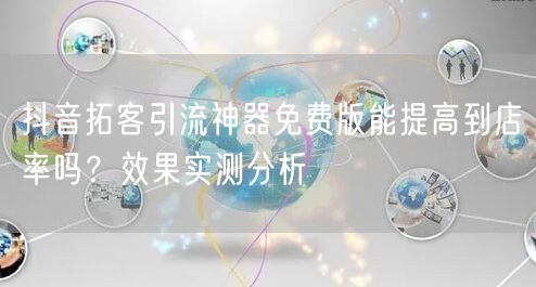 抖音拓客引流神器免费版能提高到店率吗?效果实测分析