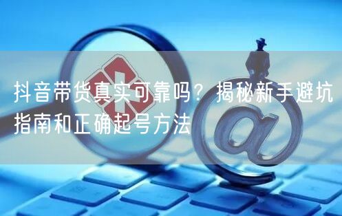 抖音带货真实可靠吗?揭秘新手避坑指南和正确起号方法