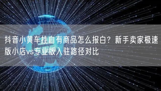 抖音小黄车挂自有商品怎么报白?新手卖家极速版小店vs专业版入驻路径对比