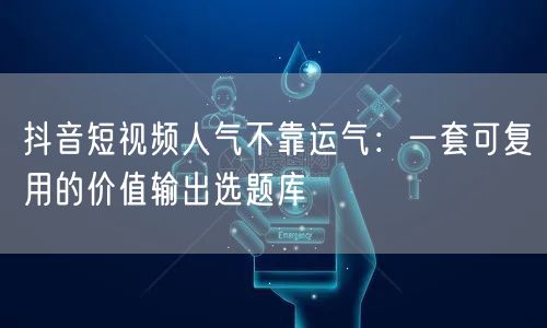 抖音短视频人气不靠运气:一套可复用的价值输出选题库