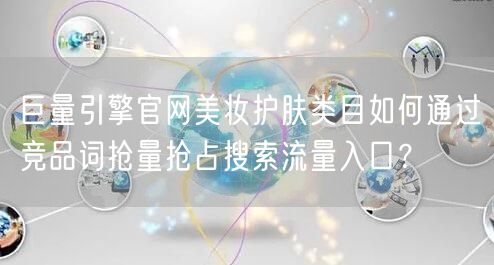 巨量引擎官网美妆护肤类目如何通过竞品词抢量抢占搜索流量入口?