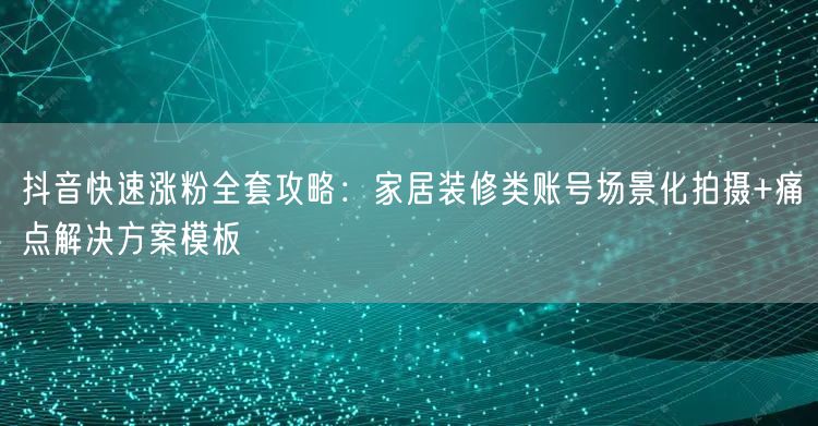 抖音快速涨粉全套攻略:家居装修类账号场景化拍摄+痛点解决方案模板