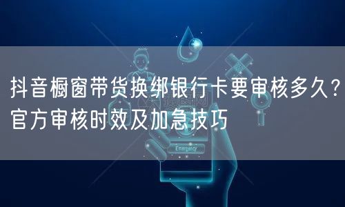 抖音橱窗带货换绑银行卡要审核多久?官方审核时效及加急技巧