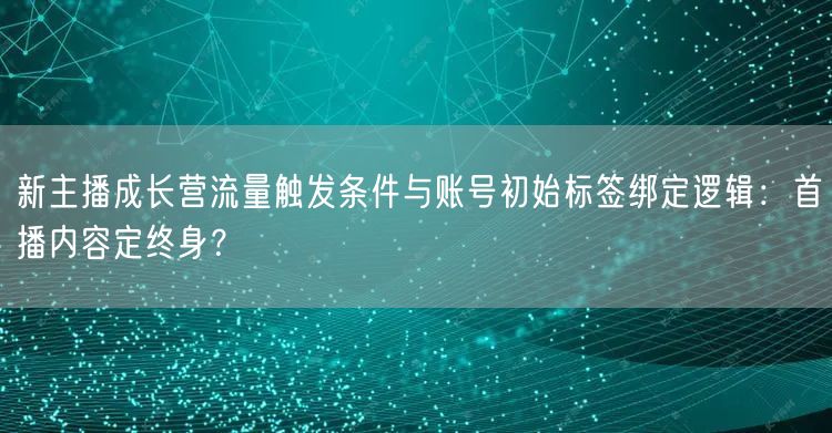 新主播成长营流量触发条件与账号初始标签绑定逻辑:首播内容定终身?