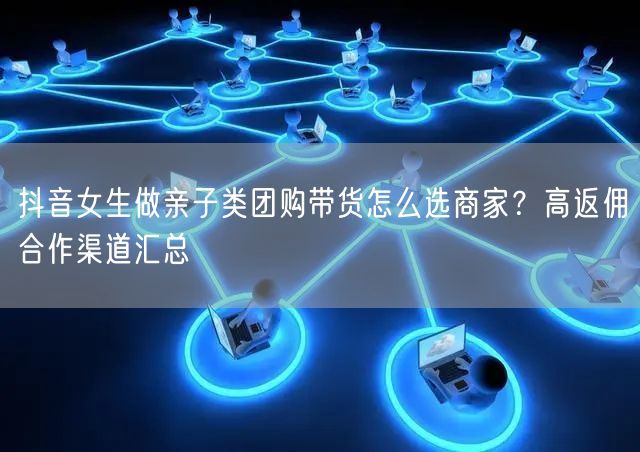 抖音女生做亲子类团购带货怎么选商家?高返佣合作渠道汇总