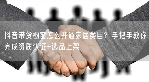 抖音带货橱窗怎么开通家居类目？手把手教你完成资质认证+选品上架