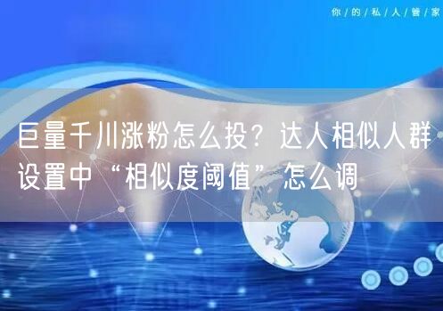 巨量千川涨粉怎么投?达人相似人群设置中“相似度阈值”怎么调