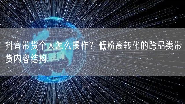抖音带货个人怎么操作?低粉高转化的跨品类带货内容结构