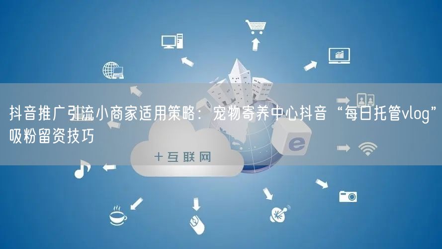 抖音推广引流小商家适用策略:宠物寄养中心抖音“每日托管vlog”吸粉留资技巧