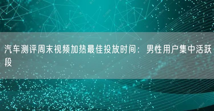 汽车测评周末视频加热最佳投放时间:男性用户集中活跃段