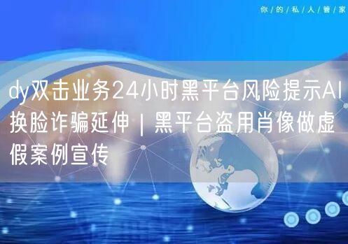 dy双击业务24小时黑平台风险提示AI换脸诈骗延伸|黑平台盗用肖像做虚假案例宣传