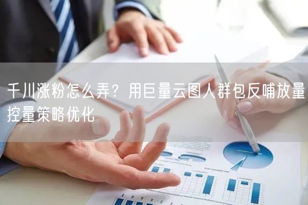 千川涨粉怎么弄?用巨量云图人群包反哺放量控量策略优化