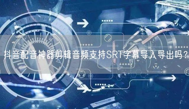 抖音配音神器剪辑音频支持SRT字幕导入导出吗?