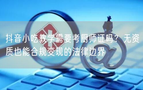 抖音小吃教学需要考厨师证吗?无资质也能合规变现的法律边界